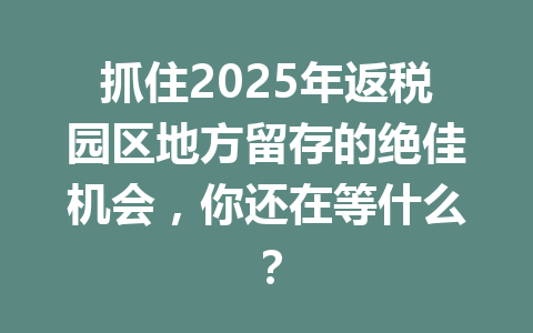 抓住2025年返税园区地方留存的绝佳机会，你还在等什么？
