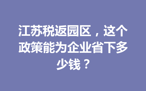 江苏税返园区，这个政策能为企业省下多少钱？
