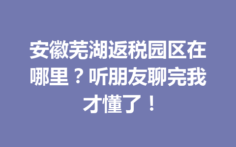 安徽芜湖返税园区在哪里？听朋友聊完我才懂了！