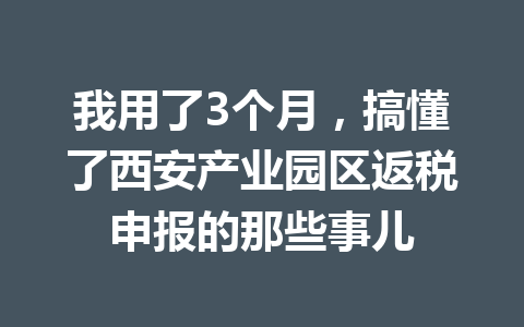 我用了3个月，搞懂了西安产业园区返税申报的那些事儿
