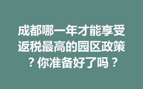 成都哪一年才能享受返税最高的园区政策？你准备好了吗？