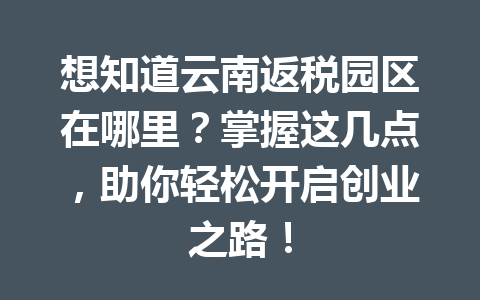 想知道云南返税园区在哪里？掌握这几点，助你轻松开启创业之路！